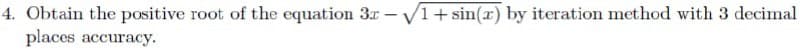 4. Obtain the positive root of the equation 3r - V1+ sin(x) by iteration method with 3 decimal
places accuracy.
