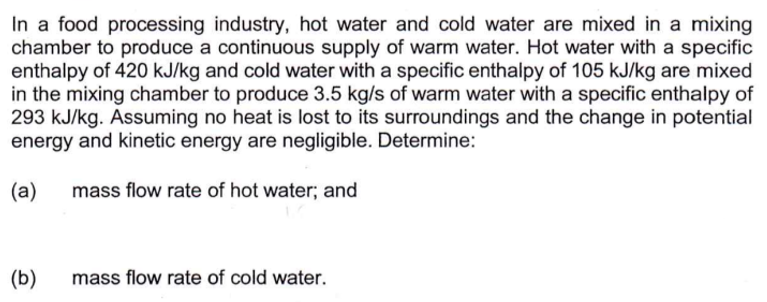 In a food processing industry, hot water and cold water are mixed in a mixing
chamber to produce a continuous supply of warm water. Hot water with a specific
enthalpy of 420 kJ/kg and cold water with a specific enthalpy of 105 kJ/kg are mixed
in the mixing chamber to produce 3.5 kg/s of warm water with a specific enthalpy of
293 kJ/kg. Assuming no heat is lost to its surroundings and the change in potential
energy and kinetic energy are negligible. Determine:
(a)
mass flow rate of hot water; and
(b)
mass flow rate of cold water.
