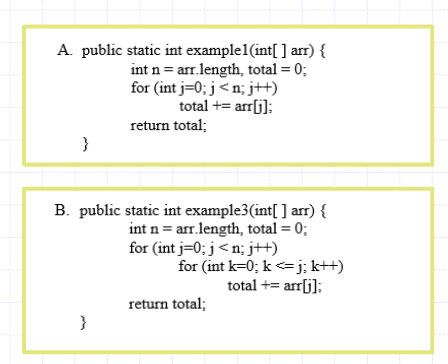 A. public static int example1(int[ ] arr) {
int n = arr.length, total = 0;
for (int j=0; j < n; j++)
total += arr[j]:
return total;
}
B. public static int example3(int[ ] arr) {
int n = arr.length, total = 0;
for (int j=0; j<n; j++)
for (int k=0; k<=j; k++)
total += arr[j];
return total;
}
