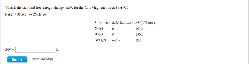 What is the standard free-energy change, AG°, for the following reaction at 54.4 °C?
N(g) + 3H>(g) → 2NH3(g)
Substance AH? (kJ/mol) AS (J/K-mol)
N2(g)
191.6
Hy(g)
130.6
NH3(g)
-45.9
192.7
AG°
kJ
Submit
Show Tutor Steps
