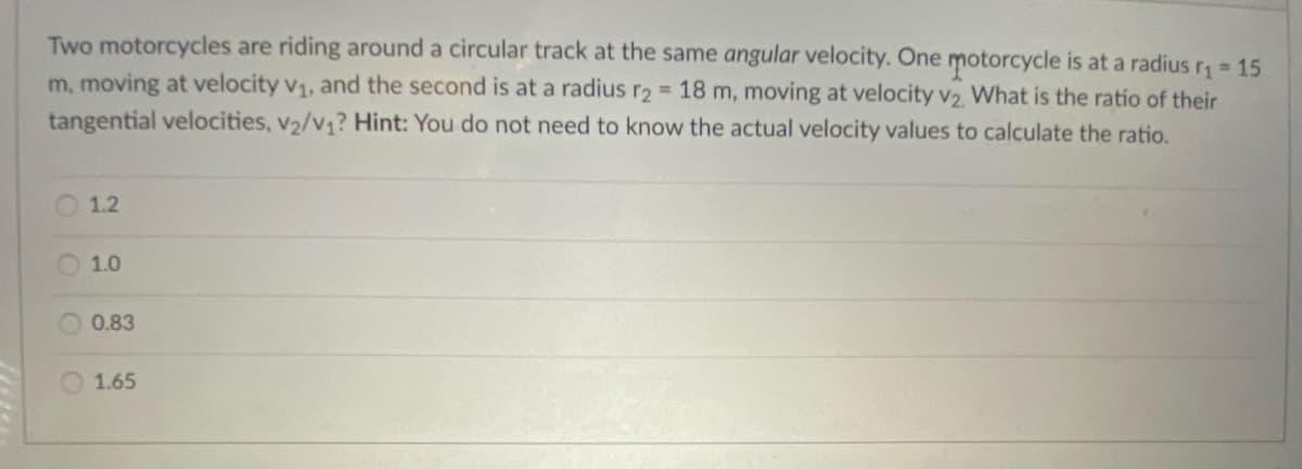 Two motorcycles are riding around a circular track at the same angular velocity. One motorcycle is at a radius r 15
m, moving at velocity v1, and the second is at a radius r2 = 18 m, moving at velocity v2 What is the ratio of their
tangential velocities, v2/v1? Hint: You do not need to know the actual velocity values to calculate the ratio.
O 1.2
O1.0
0.83
1.65

