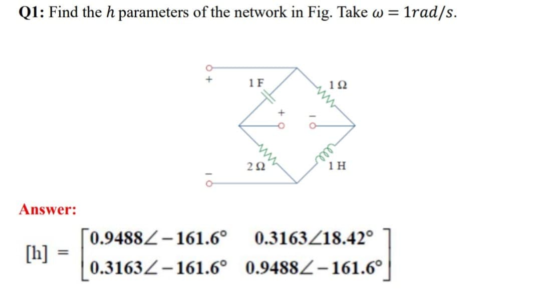 Q1: Find the h parameters of the network in Fig. Take w =
1rad/s.
+
1F
102
202
1 H
Answer:
0.9488-161.6°
0.3163/18.42°
[h]
0.3163-161.6° 0.9488-161.6°