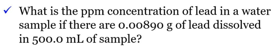 V What is the ppm concentration of lead in a water
sample if there are o.00890 g of lead dissolved
in 500.0 mL of sample?
