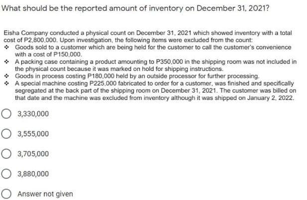 What should be the reported amount of inventory on December 31, 2021?
Eisha Company conducted a physical count on December 31, 2021 which showed inventory with a total
cost of P2,800,000. Upon investigation, the following items were excluded from the count:
* Goods sold to a customer which are being held for the customer to call the customer's convenience
with a cost of P150,000.
* A packing case containing a product amounting to P350,000 in the shipping room was not included in
the physical count because it was marked on hold for shipping instructions.
• Goods in process costing P180,000 held by an outside processor for further processing.
• A special machine costing P225,000 fabricated to order for a customer, was finished and specifically
segregated at the back part of the shipping room on December 31, 2021. The customer was billed on
that date and the machine was excluded from inventory although it was shipped on January 2, 2022.
O 3,330,000
O 3,555,000
O 3,705,000
O 3,880,000
Answer not given
