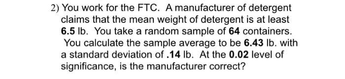 2) You work for the FTC. A manufacturer of detergent
claims that the mean weight of detergent is at least
6.5 lb. You take a random sample of 64 containers.
You calculate the sample average to be 6.43 lb. with
a standard deviation of .14 lb. At the 0.02 level of
significance, is the manufacturer correct?
