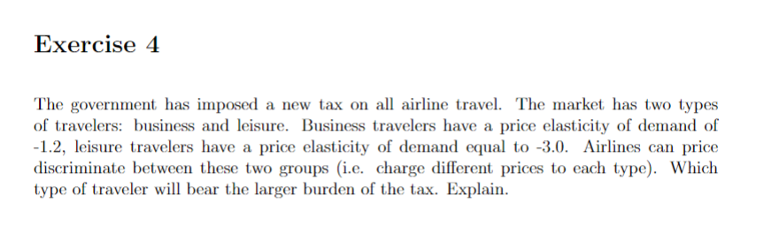 Exercise 4
The government has imposed a new tax on all airline travel. The market has two types
of travelers: business and leisure. Business travelers have a price elasticity of demand of
-1.2, leisure travelers have a price elasticity of demand equal to -3.0. Airlines can price
discriminate between these two groups (i.e. charge different prices to each type). Which
type of traveler will bear the larger burden of the tax. Explain.
