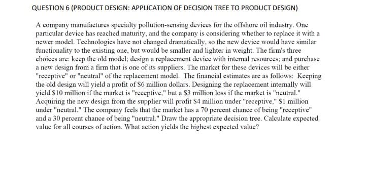 QUESTION 6 (PRODUCT DESIGN: APPLICATION OF DECISION TREE TO PRODUCT DESIGN)
A company manufactures specialty pollution-sensing devices for the offshore oil industry. One
particular device has reached maturity, and the company is considering whether to replace it with a
newer model. Technologies have not changed dramatically, so the new device would have similar
functionality to the existing one, but would be smaller and lighter in weight. The firm's three
choices are: keep the old model; design a replacement device with internal resources; and purchase
a new design from a firm that is one of its suppliers. The market for these devices will be either
"receptive" or "neutral" of the replacement model. The financial estimates are as follows: Keeping
the old design will yield a profit of $6 million dollars. Designing the replacement internally will
yield $10 million if the market is "receptive," but a $3 million loss if the market is "neutral."
Acquiring the new design from the supplier will profit $4 million under "receptive," $1 million
under "neutral." The company feels that the market has a 70 percent chance of being "receptive"
and a 30 percent chance of being "neutral." Draw the appropriate decision tree. Calculate expected
value for all courses of action. What action yields the highest expected value?