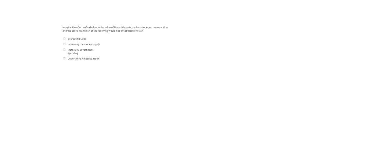 Imagine the effects of a decline in the value of financial assets, such as stocks, on consumption
and the economy. Which of the following would not offset these effects?
O decreasing taxes
O increasing the money supply
O increasing government
spending
O undertaking no policy action
