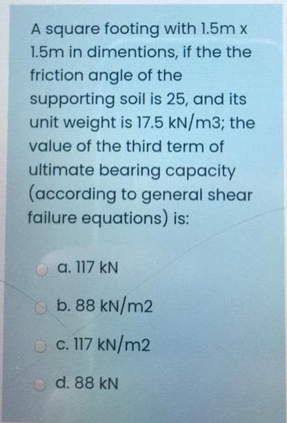 A square footing with 1.5m x
1.5m in dimentions, if the the
friction angle of the
supporting soil is 25, and its
unit weight is 17.5 kN/m3; the
value of the third term of
ultimate bearing capacity
(according to general shear
failure equations) is:
a. 117 kN
O b. 88 kN/m2
O c. 117 kN/m2
d. 88 kN
