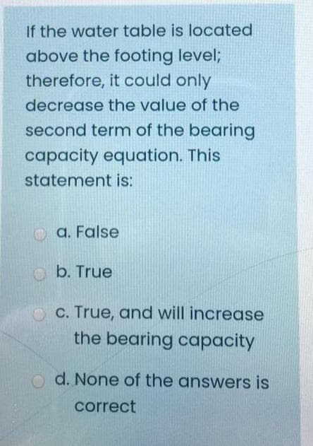 If the water table is located
above the footing level;
therefore, it could only
decrease the value of the
second term of the bearing
capacity equation. This
statement is:
O a. False
O b. True
C. True, and will increase
the bearing capacity
o d. None of the answers is
correct
