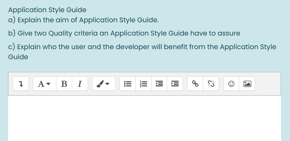 Application Style Guide
a) Explain the aim of Application Style Guide.
b) Give two Quality criteria an Application Style Guide have to assure
c) Explain who the user and the developer will benefit from the Application Style
Guide
A
B
I
