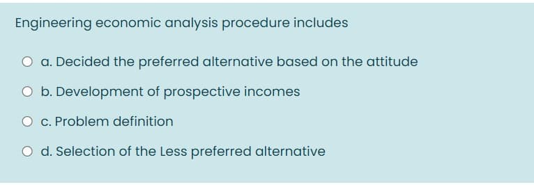 Engineering economic analysis procedure includes
a. Decided the preferred alternative based on the attitude
O b. Development of prospective incomes
O c. Problem definition
O d. Selection of the Less preferred alternative
