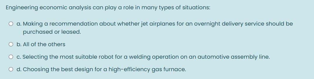 Engineering economic analysis can play a role in many types of situations:
O a. Making a recommendation about whether jet airplanes for an overnight delivery service should be
purchased or leased.
O b. All of the others
O c. Selecting the most suitable robot for a welding operation on an automotive assembly line.
O d. Choosing the best design for a high-efficiency gas furnace.
