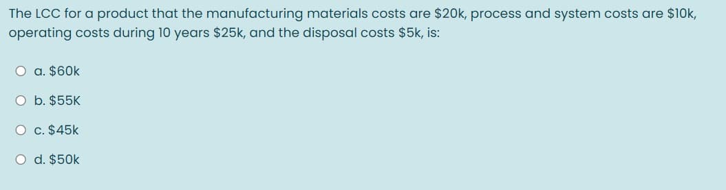 The LCC for a product that the manufacturing materials costs are $20k, process and system costs are $10k,
operating costs during 10 years $25k, and the disposal costs $5k, is:
O a. $60k
O b. $55K
O c. $45k
O d. $50k
