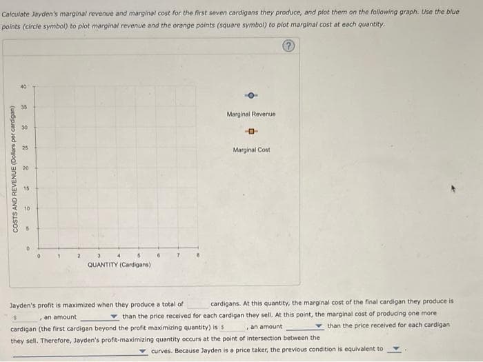 Calculate Jayden's marginal revenue and marginal cost for the first seven cardigans they produce, and plot them on the following graph. Use the blue
points (circle symbol) to plot marginal revenue and the orange points (square symbol) to plot marginal cost at each quantity.
Ⓡ
COSTS AND REVENUE (Dollars per cardigan)
9
35
30
25
20
15
O
1
2
3
QUANTITY (Cardigans)
Marginal Revenue
-D
Marginal Cost
Jayden's profit is maximized when they produce a total of
cardigans. At this quantity, the marginal cost of the final cardigan they produce is
than the price received for each cardigan they sell. At this point, the marginal cost of producing one more
cardigan (the first cardigan beyond the profit maximizing quantity) is s
, an amount
than the price received for each cardigan
$
, an amount
they sell. Therefore, Jayden's profit-maximizing quantity occurs at the point of intersection between the
curves. Because Jayden is a price taker, the previous condition is equivalent to