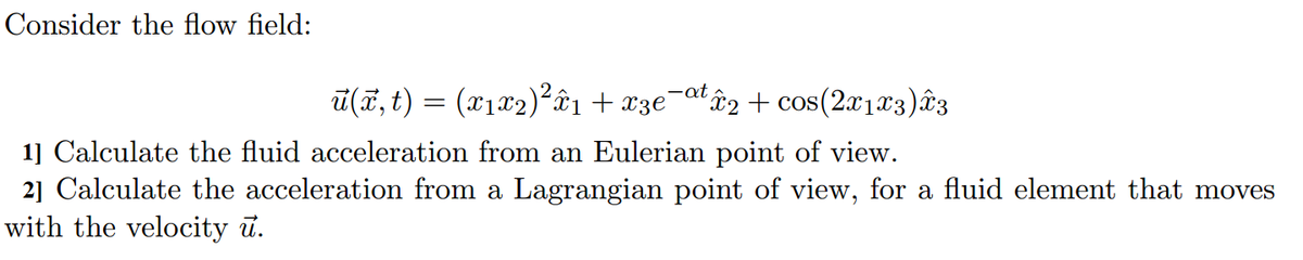 Consider the flow field:
ū(ã, t) = (x1x2)²âi + x3e¯atâ2 + cos(2a123)âz
1] Calculate the fluid acceleration from an Eulerian point of view.
21 Calculate the acceleration from a Lagrangian point of view, for a fluid element that moves
with the velocity ū.
