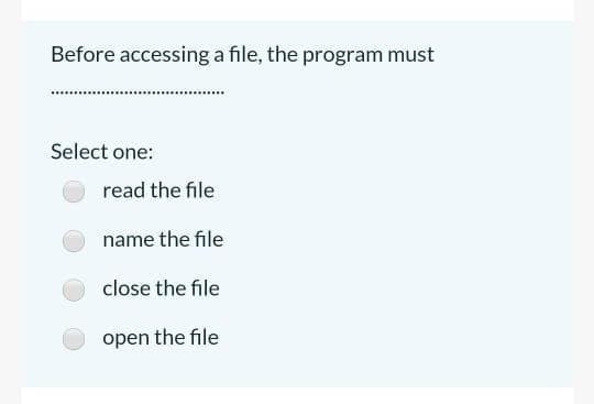 Before accessing a file, the program must
Select one:
read the file
name the file
close the file
open the file
