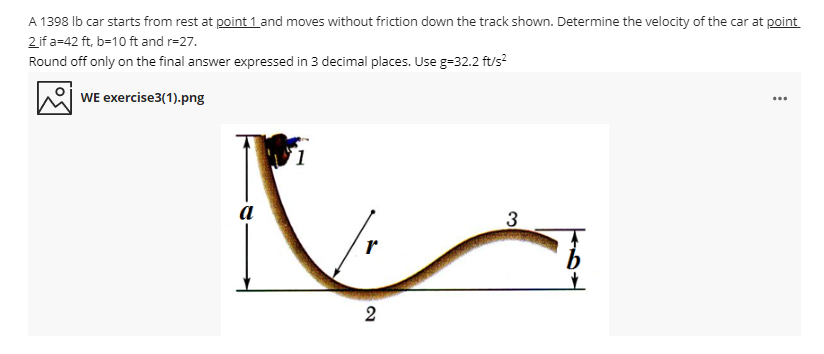 A 1398 Ib car starts from rest at point 1 and moves without friction down the track shown. Determine the velocity of the car at point
2 if a=42 ft, b-10 ft and r=27.
Round off only on the final answer expressed in 3 decimal places. Use g-32.2 ft/s?
WE exercise3(1).png
...
a
3
2.
