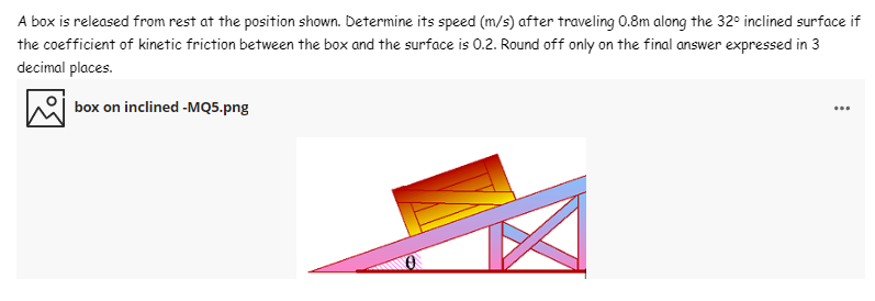 A box is released from rest at the position shown. Determine its speed (m/s) after traveling 0.8m along the 32° inclined surface if
the coefficient of kinetic friction between the box and the surface is 0.2. Round off only on the final answer expressed in 3
decimal places.
box on inclined -MQ5.png
...
