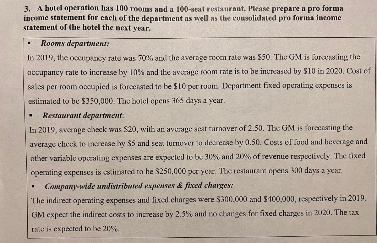 3. A hotel operation has 100 rooms and a 100-seat restaurant. Please prepare a pro forma
income statement for each of the department as well as the consolidated pro forma income
statement of the hotel the next year.
Rooms department:
In 2019, the occupancy rate was 70% and the average room rate was $50. The GM is forecasting the
occupancy rate to increase by 10% and the average room rate is to be increased by $10 in 2020. Cost of
sales per room occupied is forecasted to be $10 per room. Department fixed operating expenses is
estimated to be $350,000. The hotel opens 365 days a year.
Restaurant department:
In 2019, average check was $20, with an average seat turnover of 2.50. The GM is forecasting the
average check to increase by $5 and seat turnover to decrease by 0.50. Costs of food and beverage and
other variable operating expenses are expected to be 30% and 20% of revenue respectively. The fixed
operating expenses is estimated to be $250,000 per year. The restaurant opens 300 days a year.
Company-wide undistributed expenses & fixed charges:
The indirect operating expenses and fixed charges were $300,000 and $400,000, respectively in 2019.
GM expect the indirect costs to increase by 2.5% and no changes for fixed charges in 2020. The tax
rate is expected to be 20%.

