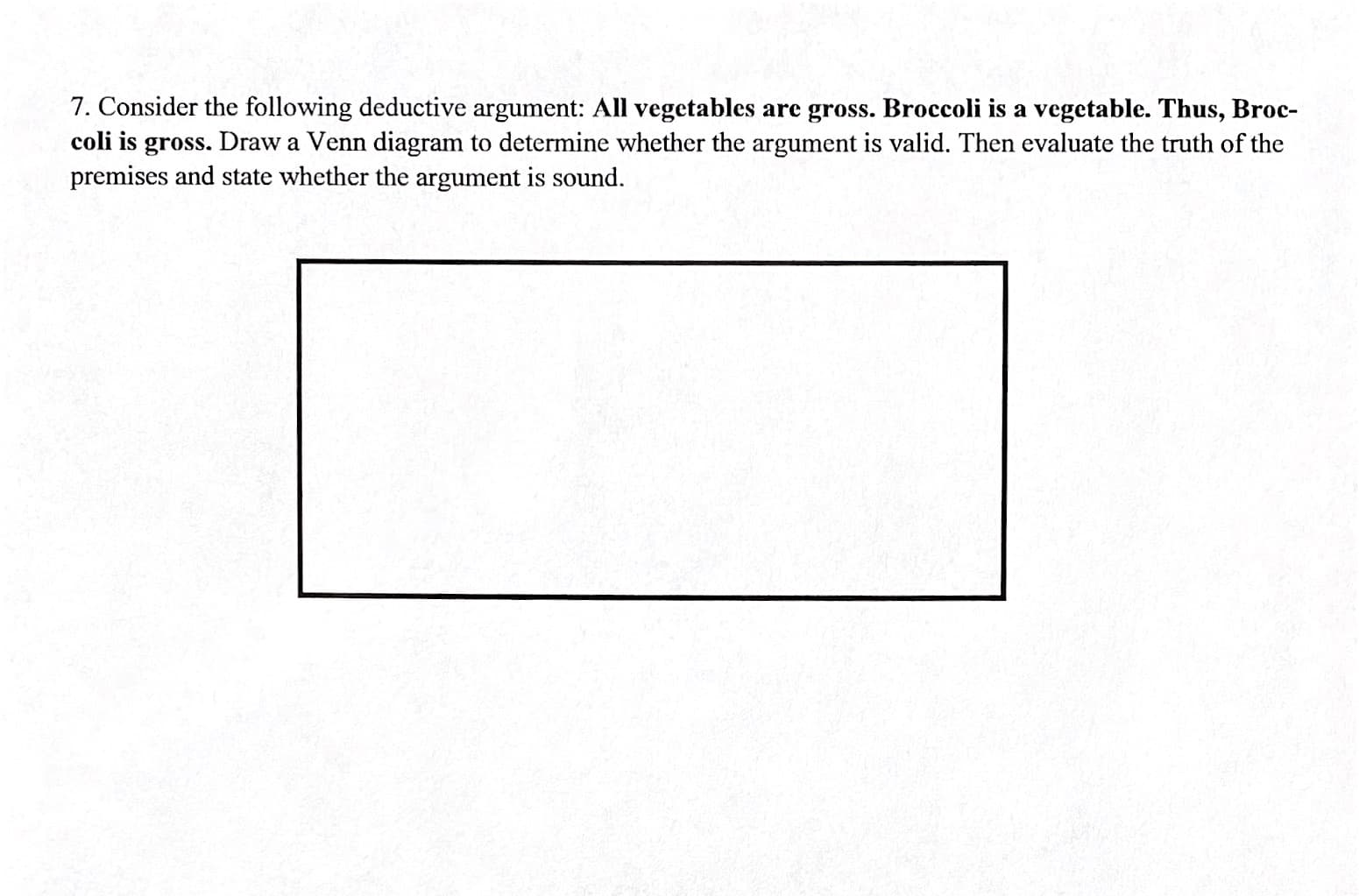 7. Consider the following deductive argument: All vegetables are gross. Broccoli is a vegetable. Thus, Broc-
coli is gross. Draw a Venn diagram to determine whether the argument is valid. Then evaluate the truth of the
premises and state whether the argument is sound.
