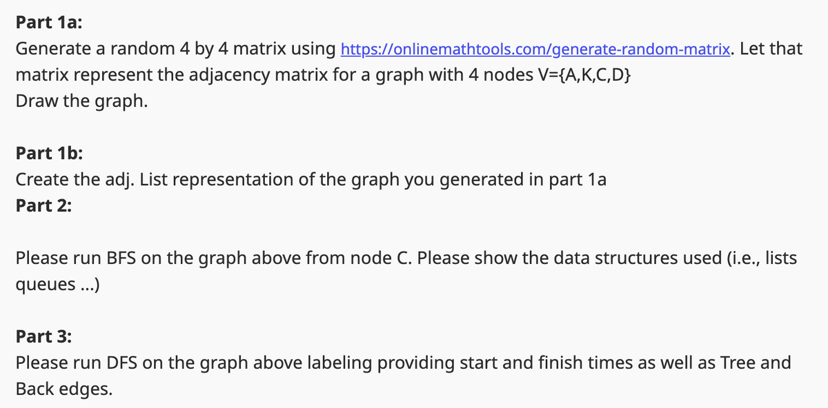 Part 1a:
Generate a random 4 by 4 matrix using https://onlinemathtools.com/generate-random-matrix. Let that
matrix represent the adjacency matrix for a graph with 4 nodes V={A,K,C,D}
Draw the graph.
Part 1b:
Create the adj. List representation of the graph you generated in part 1a
Part 2:
Please run BFS on the graph above from node C. Please show the data structures used (i.e., lists
queues...)
Part 3:
Please run DFS on the graph above labeling providing start and finish times as well as Tree and
Back edges.