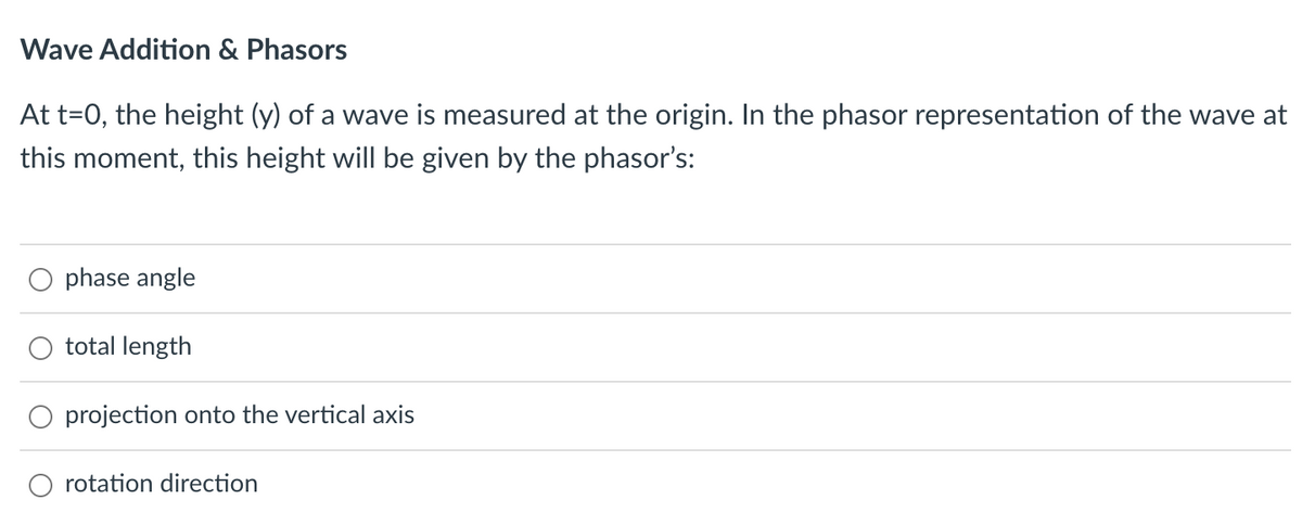 Wave Addition & Phasors
At t=0, the height (y) of a wave is measured at the origin. In the phasor representation of the wave at
this moment, this height will be given by the phasor's:
O phase angle
total length
projection onto the vertical axis
rotation direction