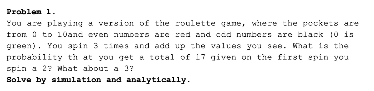 Problem 1.
You are playing a version of the roulette game, where the pockets are
from 0 to 10and even numbers are red and odd numbers are black (0 is
green). You spin 3 times and add up the values you see. What is the
probability th at you get a total of 17 given on the first spin you
spin a 2? What about a 3?
Solve by simulation and analytically.