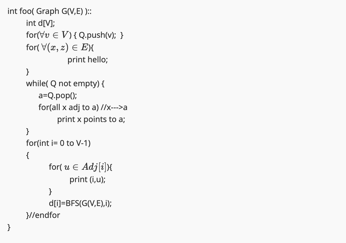 int foo( Graph G(V,E))::
int d[V];
}
for(VvE V) {Q.push(v); }
for(V(x, z) E E){
print hello;
}
while( Q not empty) {
a=Q.pop();
for(all x adj to a) //x--->a
print x points to a;
}
for(int i= 0 to V-1)
{
for( u € Adj[i]){
print (i,u);
}
d[i]=BFS(G(V,E),i);
}//endfor