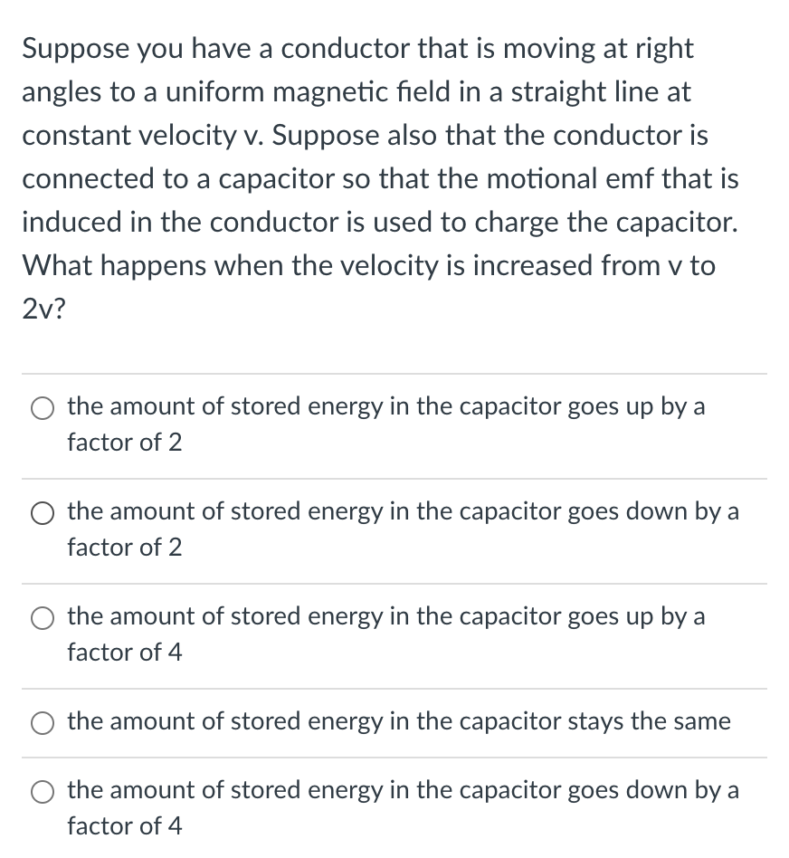 Suppose you have a conductor that is moving at right
angles to a uniform magnetic field in a straight line at
constant velocity v. Suppose also that the conductor is
connected to a capacitor so that the motional emf that is
induced in the conductor is used to charge the capacitor.
What happens when the velocity is increased from v to
2v?
the amount of stored energy in the capacitor goes up by a
factor of 2
the amount of stored energy in the capacitor goes down by a
factor of 2
the amount of stored energy in the capacitor goes up by a
factor of 4
the amount of stored energy in the capacitor stays the same
the amount of stored energy in the capacitor goes down by a
factor of 4
