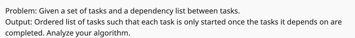 Problem: Given a set of tasks and a dependency list between tasks.
Output: Ordered list of tasks such that each task is only started once the tasks it depends on are
completed. Analyze your algorithm.