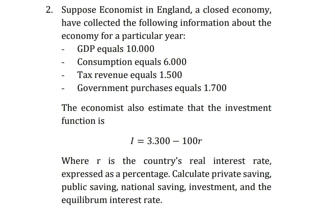 2. Suppose Economist in England, a closed economy,
have collected the following information about the
economy for a particular year:
GDP equals 10.000
Consumption equals 6.000
Tax revenue equals 1.500
Government purchases equals 1.700
The economist also estimate that the investment
function is
I = 3.300 – 100r
Where r is the country's real interest rate,
expressed as a percentage. Calculate private saving,
public saving, national saving, investment, and the
equilibrum interest rate.
