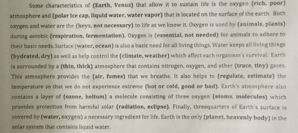 Some characteristics of (Earth, Venus) that allow it to sustain life is the oxygen (rich, poor)
atmosphere and (polar ice cap, liquid water, water vapor) that is located on the surface of the earth. Both
oxygen and water are the (keys, not necessary) to life as we know it. Oxygen is used by (animals, plants)
during aerobic (respiration, fermentation). Oxygen is (essential, not needed) for animals to adhere to
their basic needs. Surface (water, ocean) is also a basic need for all living things. Water keeps all living things
(hydrated, dry) as well as help control the (climate, weather) which affect each organism's survival. Earth
is surrounded by a (thin, thick) atmosphere that contains nitrogen, oxygen, and other (trace, tiny) gases.
This atmosphere provides the (air, fumes) that we breathe. It also helps to (regulate, estimate) the
temperature so that we do not experience extreme (hot or cold, good or bad). Earth's atmosphere also
contains a layer of (ozone, hellum) a molecule consisting of three oxygen (atoms, molecules) which
provides protection from harmful solar (radiation, eclipse). Finally, threequarters of Earth's surface is
covered by (water, oxygen) a necessary ingredient for life. Earth is the only (planet, heavenly body) in the
solar system that contains liquid water.