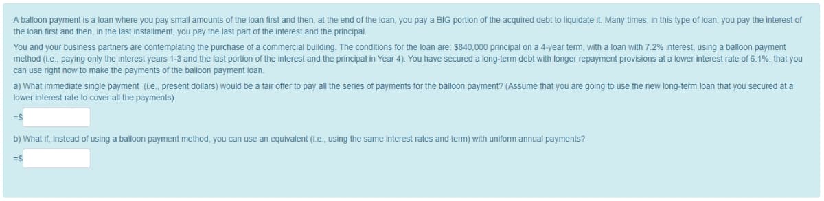 A balloon payment is a loan where you pay small amounts of the loan first and then, at the end of the loan, you pay a BIG portion of the acquired debt to liquidate it. Many times, in this type of loan, you pay the interest of
the loan first and then, in the last installment, you pay the last part of the interest and the principal.
You and your business partners are contemplating the purchase of a commercial building. The conditions for the loan are: $840,000 principal on a 4-year term, with a loan with 7.2% interest, using a balloon payment
method (i.e., paying only the interest years 1-3 and the last portion of the interest and the principal in Year 4). You have secured a long-term debt with longer repayment provisions at a lower interest rate of 6.1%, that you
can use right now to make the payments of the balloon payment loan.
a) What immediate single payment (i.e., present dollars) would be a fair offer to pay all the series of payments for the balloon payment? (Assume that you are going to use the new long-term loan that you secured at a
lower interest rate to cover all the payments)
=$
b) What if, instead of using a balloon payment method, you can use an equivalent (i.e., using the same interest rates and term) with uniform annual payments?