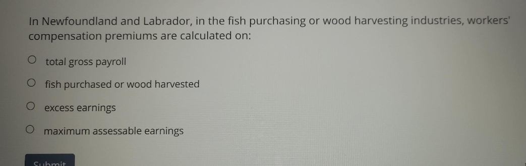 In Newfoundland and Labrador, in the fish purchasing or wood harvesting industries, workers'
compensation premiums are calculated on:
O total gross payroll
Ofish purchased or wood harvested
O excess earnings
O maximum assessable earnings
Submit