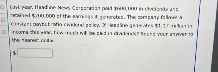 Last year, Headline News Corporation paid $600,000 in dividends and
retained $200,000 of the earnings it generated. The company follows a
constant payout ratio dividend policy. If Headline generates $1.17 million in
income this year, how much will be paid in dividends? Round your answer to
the nearest dollar.
$