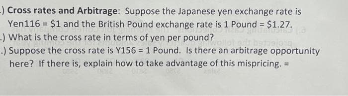 -) Cross rates and Arbitrage: Suppose the Japanese yen exchange rate is
Yen116 = $1 and the British Pound exchange rate is 1 Pound = $1.27.
.) What is the cross rate in terms of yen per pound? vollot sdt bat 010
.) Suppose the cross rate is Y156 = 1 Pound. Is there an arbitrage opportunity
here? If there is, explain how to take advantage of this mispricing. =