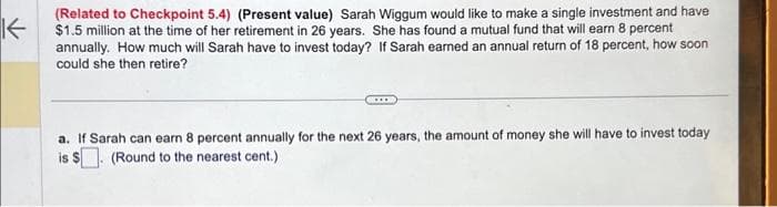 K←
(Related to Checkpoint 5.4) (Present value) Sarah Wiggum would like to make a single investment and have
$1.5 million at the time of her retirement in 26 years. She has found a mutual fund that will earn 8 percent
annually. How much will Sarah have to invest today? If Sarah earned an annual return of 18 percent, how soon
could she then retire?
a. If Sarah can earn 8 percent annually for the next 26 years, the amount of money she will have to invest today
is $. (Round to the nearest cent.)