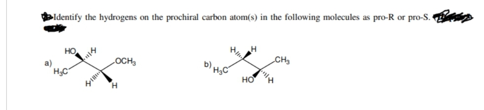 a)
Identify the hydrogens on the prochiral carbon atom(s) in the following molecules as pro-R or pro-S.
HO
H₂C
OCH3
H
b) H3C
H
HO
CH3
""|| H