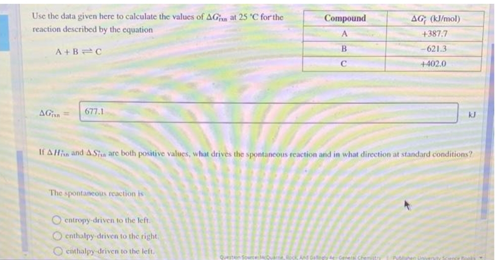 Use the data given here to calculate the values of AG at 25 °C for the
reaction described by the equation
A+B=C
AG=
677.1
The spontaneous reaction is
entropy-driven to the left.
enthalpy-driven to the right.
enthalpy-driven to the left.
Compound
A
B
с
If A His and ASin are both positive values, what drives the spontaneous reaction and in what direction at standard conditions?
Question Source: McQuarne
AG (kJ/mol)
+387.7
-621.3
+402.0
And Gallogtyde-General
kJ