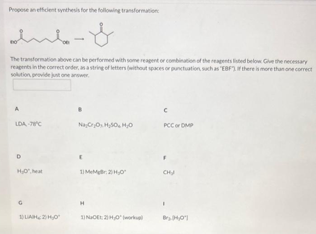 Propose an efficient synthesis for the following transformation:
The transformation above can be performed with some reagent or combination of the reagents listed below. Give the necessary
reagents in the correct order, as a string of letters (without spaces or punctuation, such as "EBF"). If there is more than one correct
solution, provide just one answer.
A
LDA, -78°C
D
H₂O', heat
G
1) LIAIH4: 2) H3O*
B
Na₂Cr₂O7, H₂SO4 H₂O
E
1) MeMgBr; 2) H₂O*
H
1) NaOEt: 2) H₂O* (workup)
C
PCC or DMP
F
CH₂l
Br₂, [H3O*]