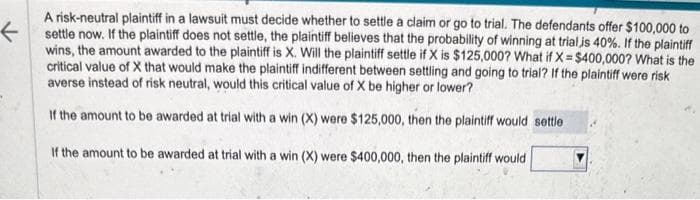 F
A risk-neutral plaintiff in a lawsuit must decide whether to settle a claim or go to trial. The defendants offer $100,000 to
settle now. If the plaintiff does not settle, the plaintiff believes that the probability of winning at trial is 40%. If the plaintiff
wins, the amount awarded to the plaintiff is X. Will the plaintiff settle if X is $125,000? What if X= $400,000? What is the
critical value of X that would make the plaintiff indifferent between settling and going to trial? If the plaintiff were risk
averse instead of risk neutral, would this critical value of X be higher or lower?
If the amount to be awarded at trial with a win (X) were $125,000, then the plaintiff would settle
If the amount to be awarded at trial with a win (X) were $400,000, then the plaintiff would