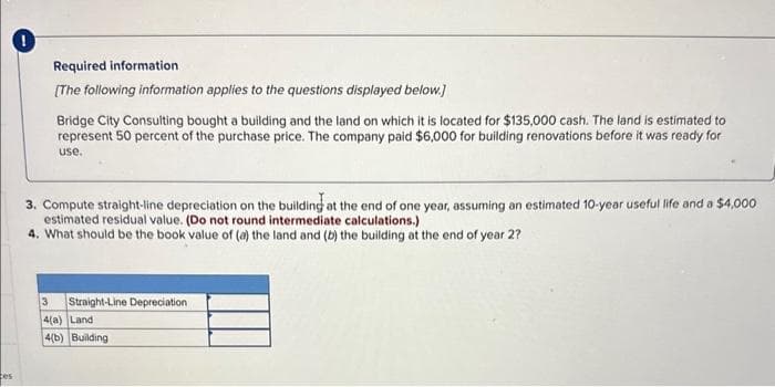 es
Required information.
[The following information applies to the questions displayed below.]
Bridge City Consulting bought a building and the land on which it is located for $135,000 cash. The land is estimated to
represent 50 percent of the purchase price. The company paid $6,000 for building renovations before it was ready for
use.
3. Compute straight-line depreciation on the building at the end of one year, assuming an estimated 10-year useful life and a $4,000
estimated residual value. (Do not round intermediate calculations.)
4. What should be the book value of (a) the land and (b) the building at the end of year 2?
Straight-Line Depreciation
3
4(a) Land
4(b) Building