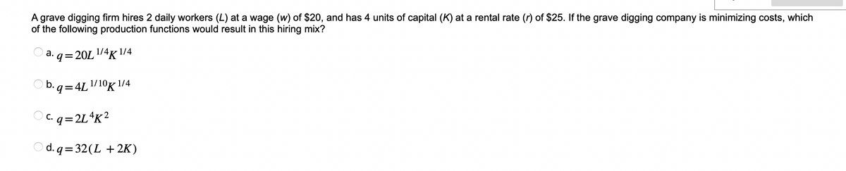 A grave digging firm hires 2 daily workers (L) at a wage (w) of $20, and has 4 units of capital (K) at a rental rate (r) of $25. If the grave digging company is minimizing costs, which
of the following production functions would result in this hiring mix?
1/4:
q=20L ¹/4K 1/4
b.q=4L1/10K 1/4
c.q=2L4K²
d.q=32(L + 2K)
a.
