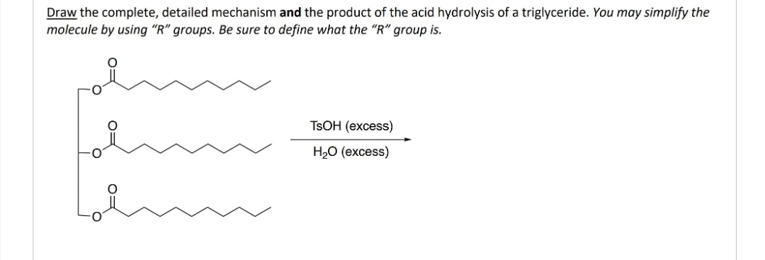 Draw the complete, detailed mechanism and the product of the acid hydrolysis of a triglyceride. You may simplify the
molecule by using "R" groups. Be sure to define what the "R" group is.
TsOH (excess)
H₂O (excess)