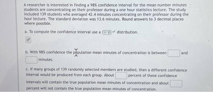 A researcher is interested in finding a 98% confidence interval for the mean number minutes
students are concentrating on their professor during a one hour statistics lecture. The study
included 139 students who averaged 42.4 minutes concentrating on their professor during the
hour lecture. The standard deviation was 13.6 minutes. Round answers to 3 decimal places
where possible.
a. To compute the confidence interval use a t
distribution.
b. With 98% confidence the population r mean minutes of concentration is between
minutes.
and
c. If many groups of 139 randomly selected members are studied, then a different confidence
interval would be produced from each group. About
percent of these confidence
intervals will contain the true population mean minutes of concentration and about
percent will not contain the true population mean minutes of concentration.