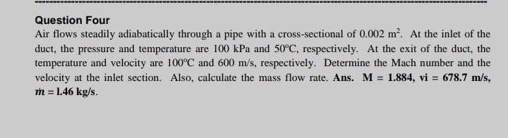 Question Four
Air flows steadily adiabatically through a pipe with a cross-sectional of 0.002 m?. At the inlet of the
duct, the pressure and temperature are 100 kPa and 50°C, respectively. At the exit of the duct, the
temperature and velocity are 100°C and 600 m/s, respectively. Determine the Mach number and the
velocity at the inlet section. Also, calculate the mass flow rate. Ans. M = 1.884, vi = 678.7 m/s,
m = 1.46 kg/s.
%3D

