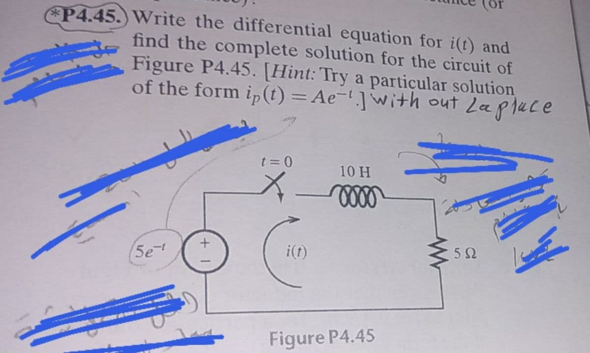 P4.45.) Write the differential equation for i(t) and
find the complete solution for the circuit of
Figure P4.45. [Hint: Try a particular solution
of the form ip (t) = Ae- ]with out Lapluce
t = 0
10 H
i(t)
5e
Figure P4.45
