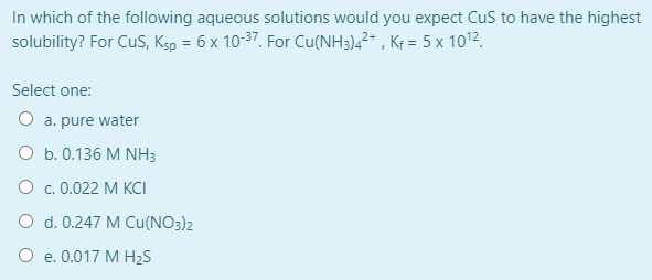 In which of the following aqueous solutions would you expect CuS to have the highest
solubility? For CuS, Ksp = 6 x 10-37, For Cu(NH3),²* , Kf = 5 x 1012.
Select one:
O a. pure water
O b. 0.136 M NH3
О с. 0.022 М КCІ
O d. 0.247 M Cu(NO3)2
O e. 0.017 M H2S
е.
