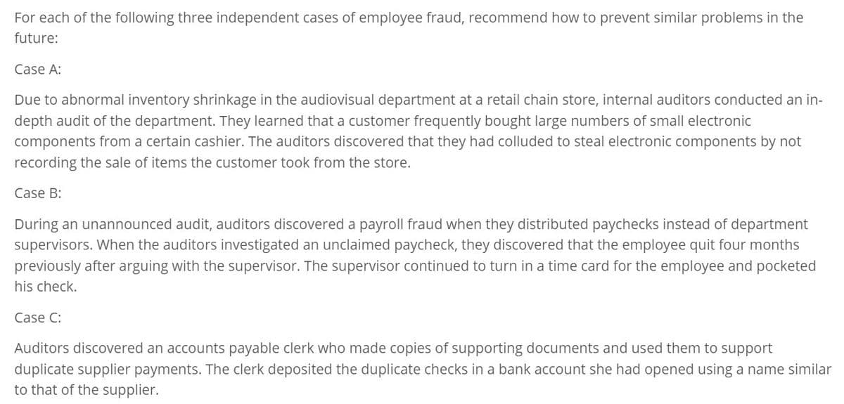 For each of the following three independent cases of employee fraud, recommend how to prevent similar problems in the
future:
Case A:
Due to abnormal inventory shrinkage in the audiovisual department at a retail chain store, internal auditors conducted an in-
depth audit of the department. They learned that a customer frequently bought large numbers of small electronic
components from a certain cashier. The auditors discovered that they had colluded to steal electronic components by not
recording the sale of items the customer took from the store.
Case B:
During an unannounced audit, auditors discovered a payroll fraud when they distributed paychecks instead of department
supervisors. When the auditors investigated an unclaimed paycheck, they discovered that the employee quit four months
previously after arguing with the supervisor. The supervisor continued to turn in a time card for the employee and pocketed
his check.
Case C:
Auditors discovered an accounts payable clerk who made copies of supporting documents and used them to support
duplicate supplier payments. The clerk deposited the duplicate checks in a bank account she had opened using a name similar
to that of the supplier.